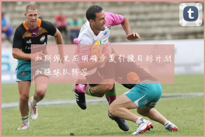 加斯佩里尼明确今夏引援目标计划加强球队阵容