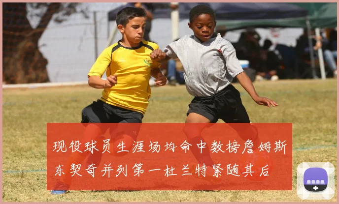 现役球员生涯场均命中数榜詹姆斯东契奇并列第一杜兰特紧随其后