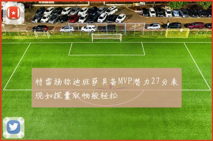 特雷杨称迪班萨具备MVP潜力27分表现如探囊取物般轻松