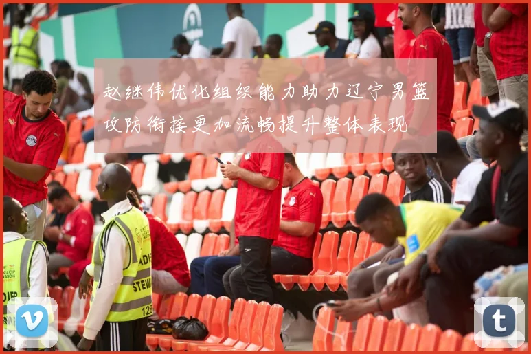 赵继伟优化组织能力助力辽宁男篮攻防衔接更加流畅提升整体表现