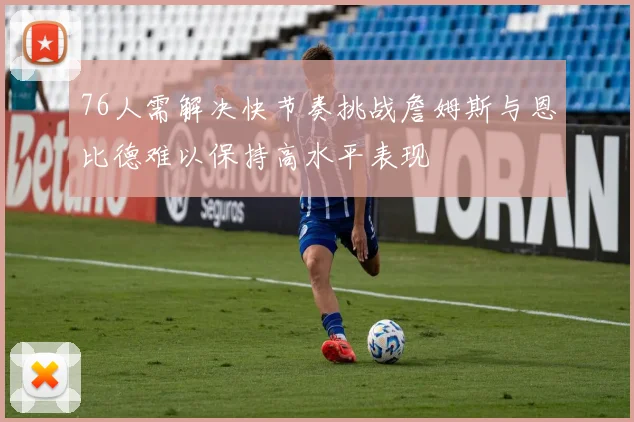 76人需解决快节奏挑战詹姆斯与恩比德难以保持高水平表现