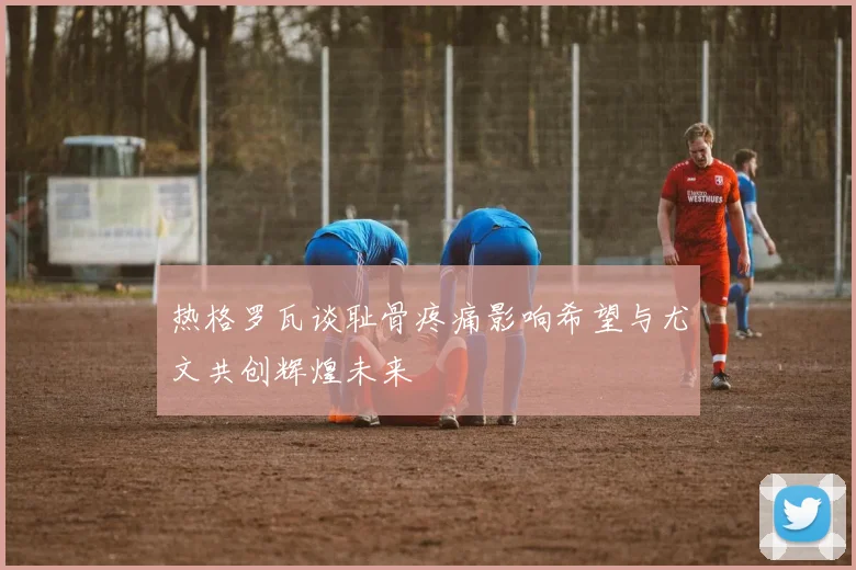 热格罗瓦谈耻骨疼痛影响希望与尤文共创辉煌未来