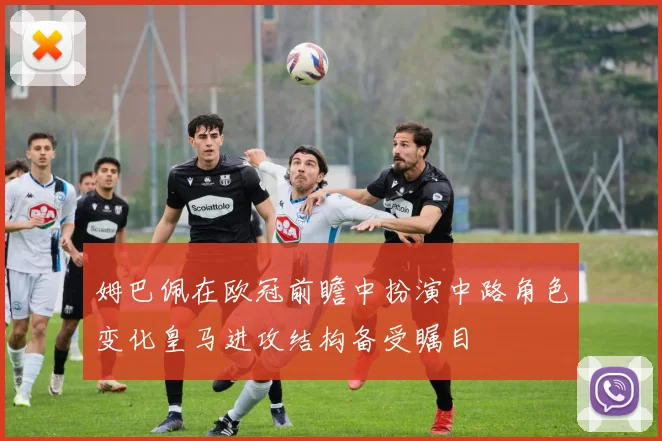 姆巴佩在欧冠前瞻中扮演中路角色变化皇马进攻结构备受瞩目